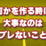 何かを作るときは芯をブラさない