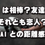 AIは「相棒」それとも「恋人」？僕らの距離感、どう考えましょ！